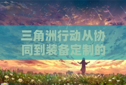 三角洲行动从协同到装备定制的深度解析